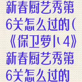 《保卫萝卜4》新春厨艺秀第6关怎么过的(《保卫萝卜4》新春厨艺秀第6关怎么过的呀)