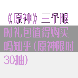 《原神》三个限时礼包值得购买吗知乎(原神限时30抽)