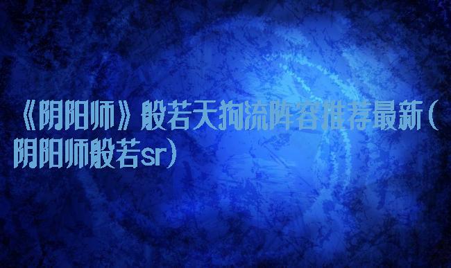 《阴阳师》般若天狗流阵容推荐最新(阴阳师般若sr)