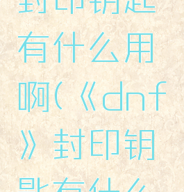 《dnf》封印钥匙有什么用啊(《dnf》封印钥匙有什么用啊知乎)