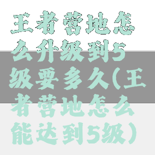 王者营地怎么升级到5级要多久(王者营地怎么能达到5级)