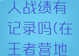 王者营地怎么查别人战绩有记录吗(在王者营地里怎么看别人战绩)