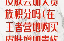 王者营地购买皮肤会加入贵族积分吗(在王者营地购买皮肤增加贵族积分吗)