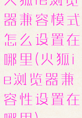 火狐ie浏览器兼容模式怎么设置在哪里(火狐ie浏览器兼容性设置在哪里)