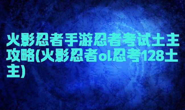 火影忍者手游忍者考试土主攻略(火影忍者ol忍考128土主)