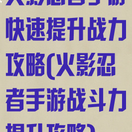 火影忍者手游快速提升战力攻略(火影忍者手游战斗力提升攻略)