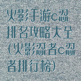 火影手游c忍排名攻略大全(火影忍者c忍者排行榜)