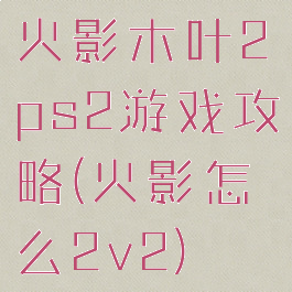 火影木叶2ps2游戏攻略(火影怎么2v2)