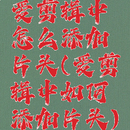 爱剪辑中怎么添加片头(爱剪辑中如何添加片头)