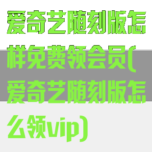 爱奇艺随刻版怎样免费领会员(爱奇艺随刻版怎么领vip)