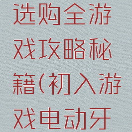 电动牙刷选购全游戏攻略秘籍(初入游戏电动牙刷)