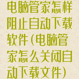 电脑管家怎样阻止自动下载软件(电脑管家怎么关闭自动下载文件)