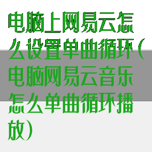 电脑上网易云怎么设置单曲循环(电脑网易云音乐怎么单曲循环播放)