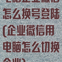 电脑企业微信怎么换号登陆(企业微信用电脑怎么切换企业)