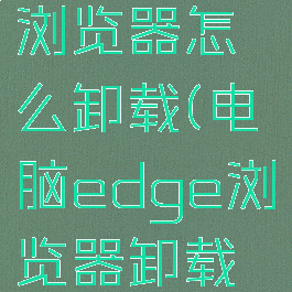 电脑edge浏览器怎么卸载(电脑edge浏览器卸载不了)