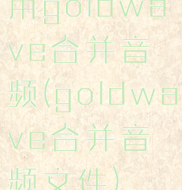 用goldwave合并音频(goldwave合并音频文件)