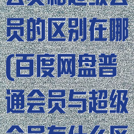 百度网盘普通会员和超级会员的区别在哪(百度网盘普通会员与超级会员有什么区别)