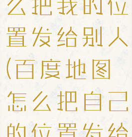 百度地图怎么把我的位置发给别人(百度地图怎么把自己的位置发给别人)