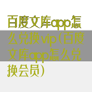 百度文库app怎么兑换vip(百度文库app怎么兑换会员)