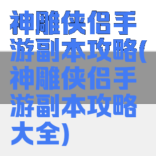 神雕侠侣手游副本攻略(神雕侠侣手游副本攻略大全)