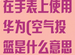 空气投篮怎么在手表上使用华为(空气投篮是什么意思)