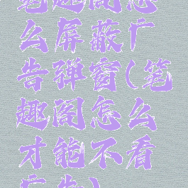 笔趣阁怎么屏蔽广告弹窗(笔趣阁怎么才能不看广告)