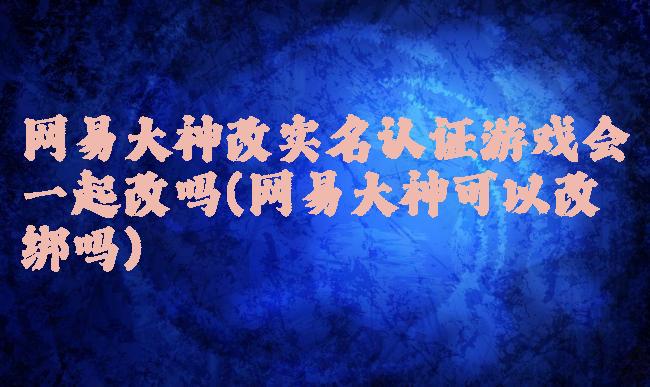 网易大神改实名认证游戏会一起改吗(网易大神可以改绑吗)