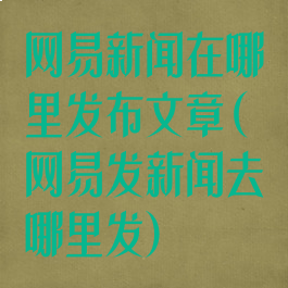 网易新闻在哪里发布文章(网易发新闻去哪里发)