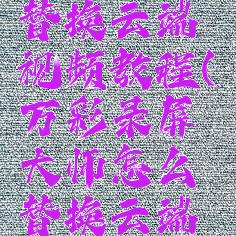 万彩录屏大师怎么替换云端视频教程(万彩录屏大师怎么替换云端视频教程下载)