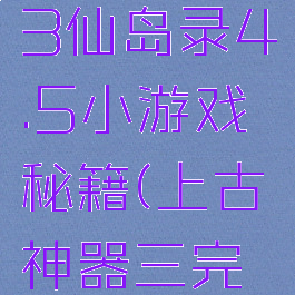 上古神器3仙岛录4.5小游戏秘籍(上古神器三完全版攻略)