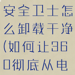 下载了360安全卫士怎么卸载干净(如何让360彻底从电脑上消失)