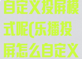 乐播投屏怎么自定义投屏模式呢(乐播投屏怎么自定义名字)