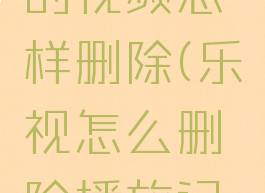 乐视上传的视频怎样删除(乐视怎么删除播放记录)