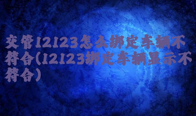 交管12123怎么绑定车辆不符合(12123绑定车辆显示不符合)