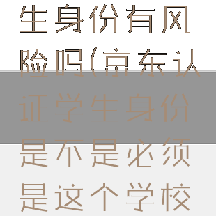 京东认证学生身份有风险吗(京东认证学生身份是不是必须是这个学校的学生?)