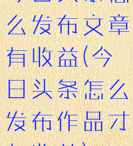 今日头条怎么发布文章有收益(今日头条怎么发布作品才有收益)