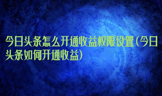 今日头条怎么开通收益权限设置(今日头条如何开通收益)