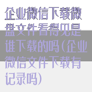 企业微信下载微盘文件看得见是谁下载的吗(企业微信文件下载有记录吗)