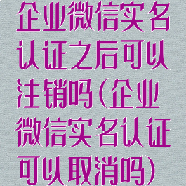 企业微信实名认证之后可以注销吗(企业微信实名认证可以取消吗)