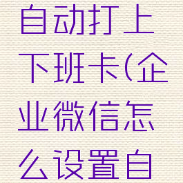 企业微信如何设置自动打上下班卡(企业微信怎么设置自动上下班打卡)