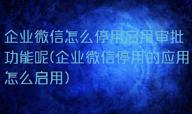 企业微信怎么停用启用审批功能呢(企业微信停用的应用怎么启用)