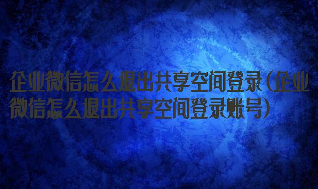 企业微信怎么退出共享空间登录(企业微信怎么退出共享空间登录账号)