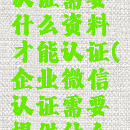 企业微信认证需要什么资料才能认证(企业微信认证需要提供什么资料)