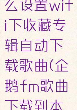 企鹅fm怎么设置wifi下收藏专辑自动下载歌曲(企鹅fm歌曲下载到本地)