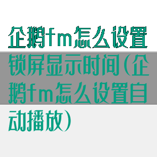 企鹅fm怎么设置锁屏显示时间(企鹅fm怎么设置自动播放)