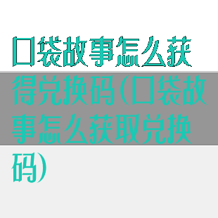 口袋故事怎么获得兑换码(口袋故事怎么获取兑换码)