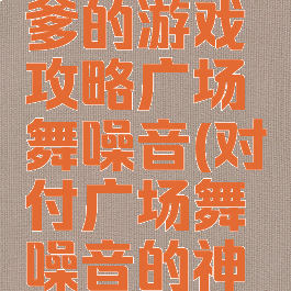 史上最坑爹的游戏攻略广场舞噪音(对付广场舞噪音的神器)