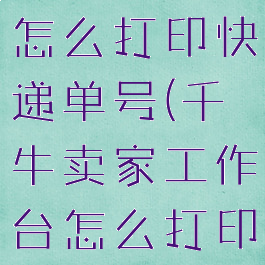 千牛工作台怎么打印快递单号(千牛卖家工作台怎么打印快递单)