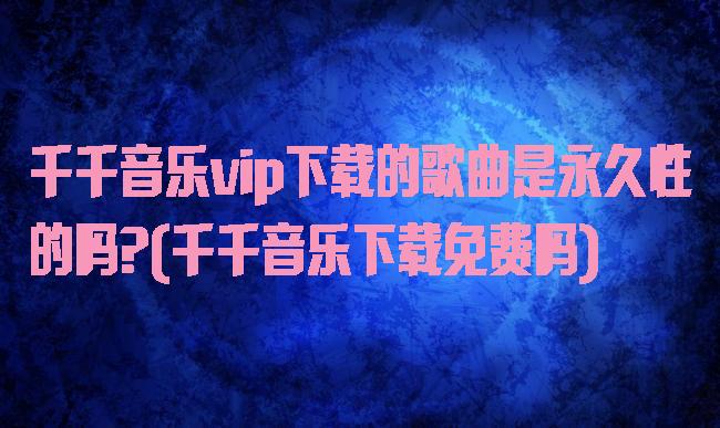 千千音乐vip下载的歌曲是永久性的吗?(千千音乐下载免费吗)