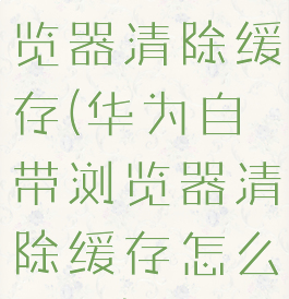 华为自带浏览器清除缓存(华为自带浏览器清除缓存怎么恢复)